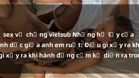 sex vợ chồng vietsub Những hệ lụy của việc có quan hệ tình dục giữa anh em ruột: Điều gì xảy ra khi hành động cấm kỵ diễn ra trong gia đình?