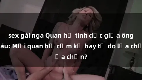 sex gái nga Quan hệ tình dục giữa ông cháu: Mối quan hệ cấm kỵ hay tự do lựa chọn?
