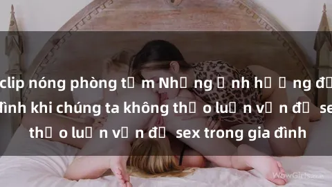 clip nóng phòng tắm Những ảnh hưởng đến tình cảm gia đình khi chúng ta không thảo luận vấn đề sex trong gia đình