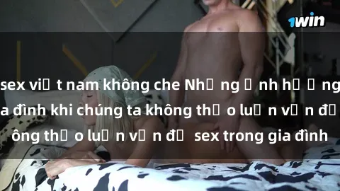 sex việt nam không che Những ảnh hưởng đến tình cảm gia đình khi chúng ta không thảo luận vấn đề sex trong gia đình