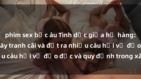 phim sex bắc âu Tình dục giữa họ hàng: Những sự kiện gây tranh cãi và đặt ra nhiều câu hỏi về đạo đức và quy định trong xã hội.