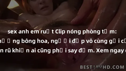 sex anh em ruột Clip nóng phòng tắm: Hít thở nồng nàn hương bông hoa, người đẹp vô cùng gợi cảm và quyến rũ khiến ai cũng phải say đắm. Xem ngay để trải nghiệm điều đặc biệt!