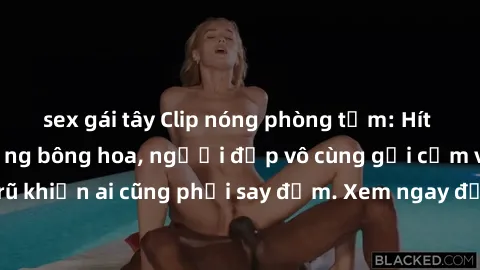 sex gái tây Clip nóng phòng tắm: Hít thở nồng nàn hương bông hoa, người đẹp vô cùng gợi cảm và quyến rũ khiến ai cũng phải say đắm. Xem ngay để trải nghiệm điều đặc biệt!