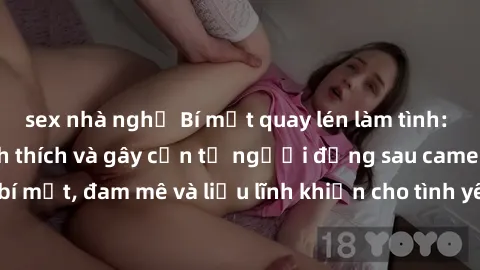 sex nhà nghỉ Bí mật quay lén làm tình: Câu chuyện đầy kích thích và gây cấn từ người đứng sau camera. Hành động bí mật, đam mê và liều lĩnh khiến cho tình yêu trở nên mãnh liệt hơn bao giờ hết.