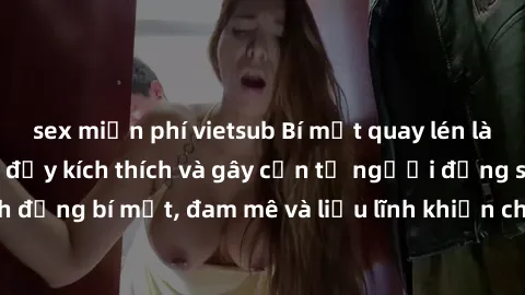 sex miễn phí vietsub Bí mật quay lén làm tình: Câu chuyện đầy kích thích và gây cấn từ người đứng sau camera. Hành động bí mật, đam mê và liều lĩnh khiến cho tình yêu trở nên mãnh liệt hơn bao giờ hết