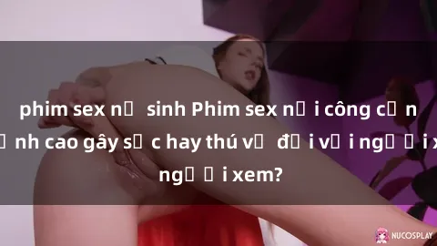 phim sex nữ sinh Phim sex nơi công cộng: Đỉnh cao gây sốc hay thú vị đối với người xem?