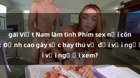 gái Việt Nam làm tình Phim sex nơi công cộng: Đỉnh cao gây sốc hay thú vị đối với người xem?