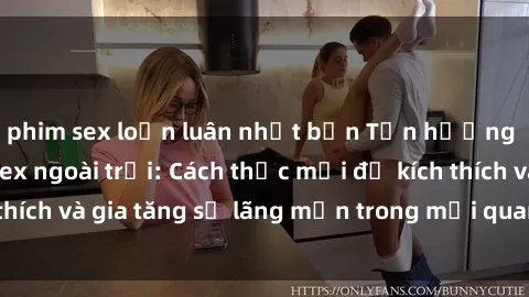 phim sex loạn luân nhật bản Tận hưởng khoái cảm với sex ngoài trời: Cách thức mới để kích thích và gia tăng sự lãng mạn trong mối quan hệ của bạn!