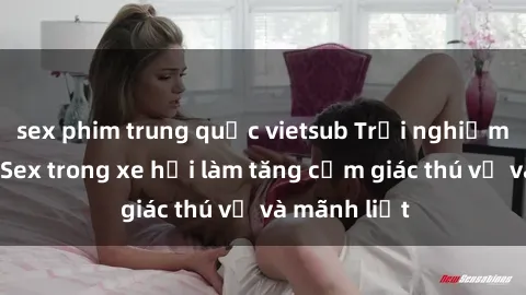 sex phim trung quốc vietsub Trải nghiệm hứa hẹn: Sex trong xe hơi làm tăng cảm giác thú vị và mãnh liệt