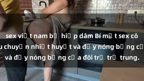 sex việt nam bị hiếp dâm Bí mật sex công viên: Những câu chuyện nhiệt huyết và đầy nóng bỏng của đôi trẻ trẻ trung.