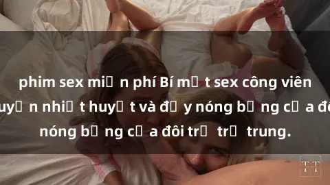 phim sex miễn phí Bí mật sex công viên: Những câu chuyện nhiệt huyết và đầy nóng bỏng của đôi trẻ trẻ trung.