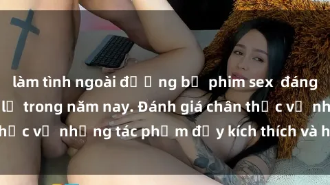 làm tình ngoài đường bộ phim sex  đáng xem không thể bỏ lỡ trong năm nay. Đánh giá chân thực về những tác phẩm đầy kích thích và hấp dẫn này.
