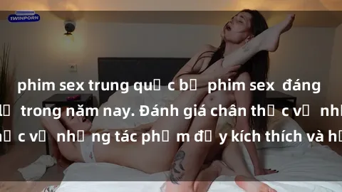 phim sex trung quốc bộ phim sex  đáng xem không thể bỏ lỡ trong năm nay. Đánh giá chân thực về những tác phẩm đầy kích thích và hấp dẫn này.