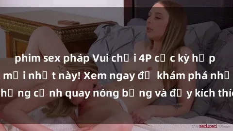 phim sex pháp Vui chơi 4P cực kỳ hấp dẫn trong phim sex mới nhất này! Xem ngay để khám phá những cảnh quay nóng bỏng và đầy kích thích của bộ phim này!