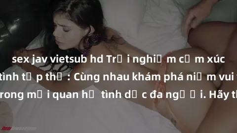 sex jav vietsub hd Trải nghiệm cảm xúc mới mẻ với làm tình tập thể: Cùng nhau khám phá niềm vui và sự mãnh liệt trong mối quan hệ tình dục đa người. Hãy thử ngay để biết cảm giác thú vị này!