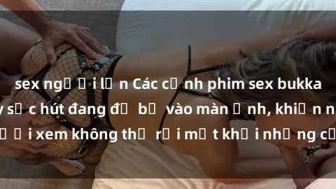 sex người lớn Các cảnh phim sex bukkake hấp dẫn và đầy sức hút đang đổ bộ vào màn ảnh, khiến người xem không thể rời mắt khỏi những cảnh quay đầy kích thích.