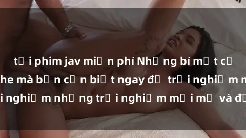 tải phim jav miễn phí Những bí mật của sex nhóm không che mà bạn cần biết ngay để trải nghiệm những trải nghiệm mới mẻ và đầy kích thích.