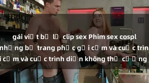 gái việt bị lộ clip sex Phim sex cosplay: Giấc mơ  cùng những bộ trang phục gợi cảm và cuộc trình diễn không thể cưỡng lại!