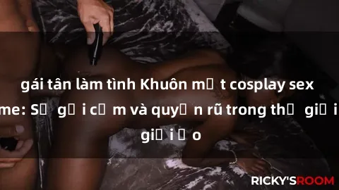 gái tân làm tình Khuôn mặt cosplay sex anime: Sự gợi cảm và quyến rũ trong thế giới ảo
