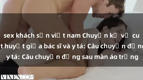 sex khách sạn việt nam Chuyện kể về cuộc tình đầy nhiệt huyết giữa bác sĩ và y tá: Câu chuyện đằng sau màn áo trắng
