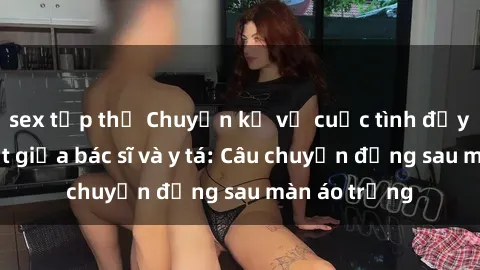 sex tập thể Chuyện kể về cuộc tình đầy nhiệt huyết giữa bác sĩ và y tá: Câu chuyện đằng sau màn áo trắng