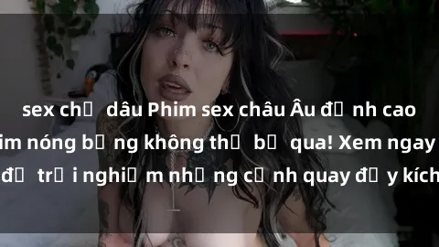 sex chị dâu Phim sex châu Âu đỉnh cao: Top những bộ phim nóng bỏng không thể bỏ qua! Xem ngay để trải nghiệm những cảnh quay đầy kích thích và cuồng nhiệt.