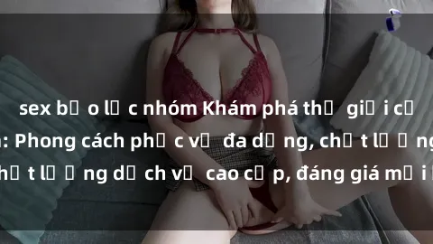 sex bạo lực nhóm Khám phá thế giới của gái gọi Việt Nam: Phong cách phục vụ đa dạng, chất lượng dịch vụ cao cấp, đáng giá mọi khoản chi phí