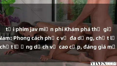 tải phim jav miễn phí Khám phá thế giới của gái gọi Việt Nam: Phong cách phục vụ đa dạng, chất lượng dịch vụ cao cấp, đáng giá mọi khoản chi phí