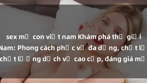 sex mẹ con việt nam Khám phá thế giới của gái gọi Việt Nam: Phong cách phục vụ đa dạng, chất lượng dịch vụ cao cấp, đáng giá mọi khoản chi phí