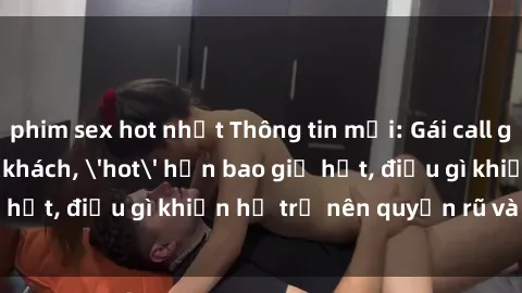 phim sex hot nhất Thông tin mới: Gái call girl Việt Nam đắt khách, 'hot' hơn bao giờ hết, điều gì khiến họ trở nên quyến rũ và đáng chú ý?