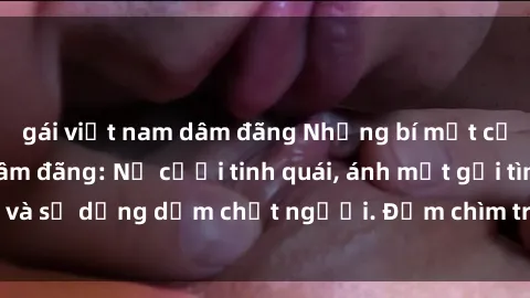 gái việt nam dâm đãng Những bí mật của gái Việt Nam dâm đãng: Nụ cười tinh quái, ánh mắt gợi tình và sự dụng dẫm chết người. Đắm chìm trong vòng xoay đam mê!