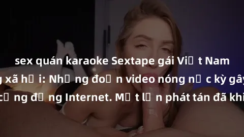 sex quán karaoke Sextape gái Việt Nam gây sốt trên mạng xã hội: Những đoạn video nóng nực kỳ gây chấn động cộng đồng Internet. Một lần phát tán đã khiến người xem không thể rời mắt.