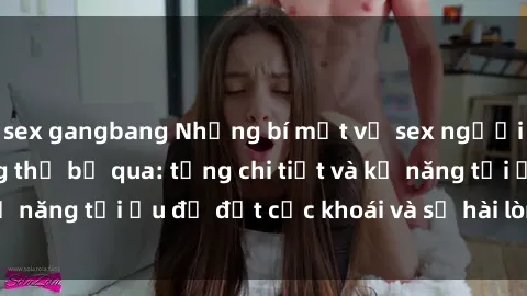 sex gangbang Những bí mật về sex người lớn mà bạn không thể bỏ qua: từng chi tiết và kỹ năng tối ưu để đạt cực khoái và sự hài lòng tối đa.