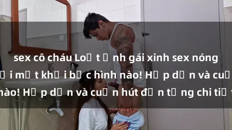 sex cô cháu Loạt ảnh gái xinh sex nóng bỏng, không thể rời mắt khỏi bức hình nào! Hấp dẫn và cuốn hút đến từng chi tiết.