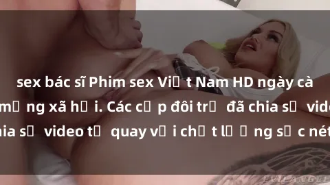 sex bác sĩ Phim sex Việt Nam HD ngày càng phổ biến trên mạng xã hội. Các cặp đôi trẻ đã chia sẻ video tự quay với chất lượng sắc nét, gợi cảm.