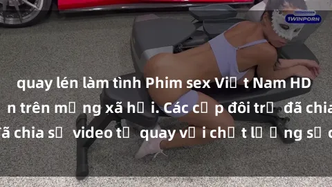 quay lén làm tình Phim sex Việt Nam HD ngày càng phổ biến trên mạng xã hội. Các cặp đôi trẻ đã chia sẻ video tự quay với chất lượng sắc nét, gợi cảm.