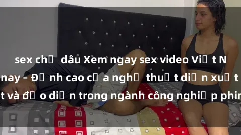 sex chị dâu Xem ngay sex video Việt Nam hot nhất hiện nay – Đỉnh cao của nghệ thuật diễn xuất và đạo diễn trong ngành công nghiệp phim người lớn tại đây!