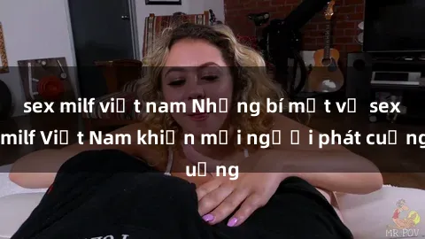 sex milf việt nam Những bí mật về sex milf Việt Nam khiến mọi người phát cuồng