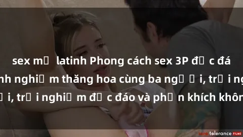sex mỹ latinh Phong cách sex 3P độc đáo tại Việt Nam: Kinh nghiệm thăng hoa cùng ba người, trải nghiệm độc đáo và phấn khích không thể bỏ lỡ!