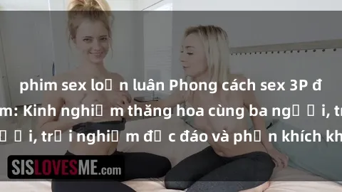 phim sex loạn luân Phong cách sex 3P độc đáo tại Việt Nam: Kinh nghiệm thăng hoa cùng ba người, trải nghiệm độc đáo và phấn khích không thể bỏ lỡ!