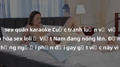 sex quán karaoke Cuộc tranh luận về việc có nên hợp pháp hóa sex loli ở Việt Nam đang nóng lên. Đồng thời, cũng có những người phản đối gay gắt việc này vì lo ngại về tác động tiêu cực lên trẻ em và x
