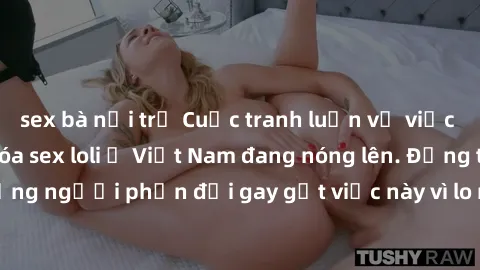 sex bà nội trợ Cuộc tranh luận về việc có nên hợp pháp hóa sex loli ở Việt Nam đang nóng lên. Đồng thời, cũng có những người phản đối gay gắt việc này vì lo ngại về tác động tiêu cực lên trẻ em và xã 