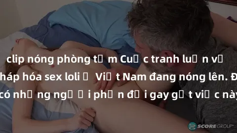 clip nóng phòng tắm Cuộc tranh luận về việc có nên hợp pháp hóa sex loli ở Việt Nam đang nóng lên. Đồng thời, cũng có những người phản đối gay gắt việc này vì lo ngại về tác động tiêu cực lên trẻ em v