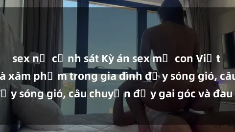 sex nữ cảnh sát Kỳ án sex mẹ con Việt Nam: Sự sở hữu và xâm phạm trong gia đình đầy sóng gió, câu chuyện đầy gai góc và đau lòng.