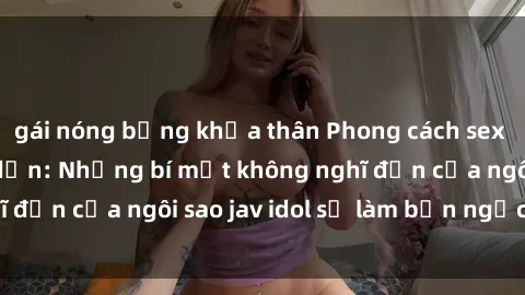 gái nóng bỏng khỏa thân Phong cách sex jav idol siêu hấp dẫn: Những bí mật không nghĩ đến của ngôi sao jav idol sẽ làm bạn ngạc nhiên!