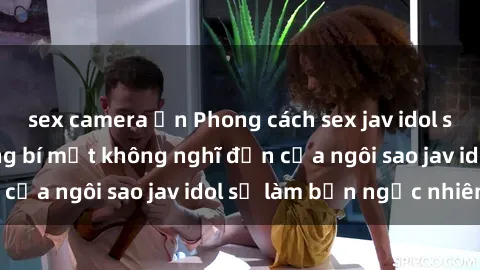 sex camera ẩn Phong cách sex jav idol siêu hấp dẫn: Những bí mật không nghĩ đến của ngôi sao jav idol sẽ làm bạn ngạc nhiên!