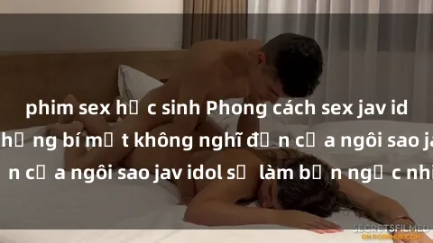 phim sex học sinh Phong cách sex jav idol siêu hấp dẫn: Những bí mật không nghĩ đến của ngôi sao jav idol sẽ làm bạn ngạc nhiên!