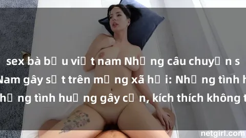 sex bà bầu việt nam Những câu chuyện sex sinh viên Việt Nam gây sốt trên mạng xã hội: Những tình huống gây cấn, kích thích không thể bỏ qua