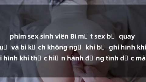 phim sex sinh viên Bí mật sex bị quay lén: Những hậu quả và bi kịch không ngờ khi bị ghi hình khi thực hiện hành động tình dục mà không biết.