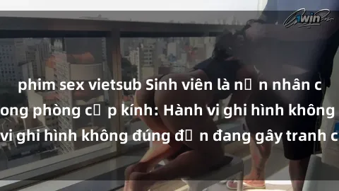 phim sex vietsub Sinh viên là nạn nhân của video quay lén trong phòng cấp kính: Hành vi ghi hình không đúng đắn đang gây tranh cãi lớn